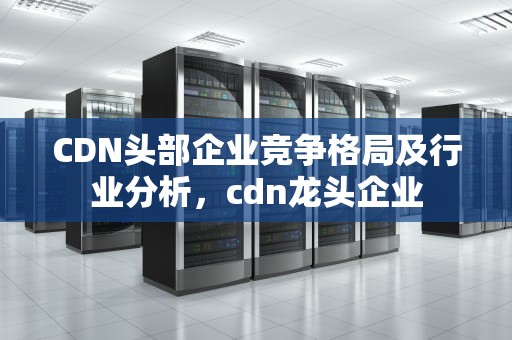 CDN头部企业竞争格局及行业分析，cdn龙头企业