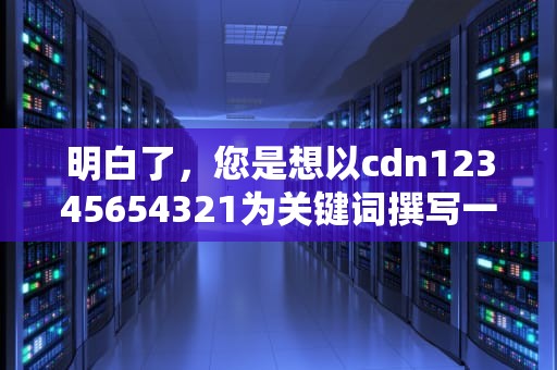 明白了，您是想以cdn12345654321为关键词撰写一篇不少于1047个字的文章。以下是我为您生成的文章