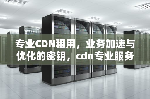 专业CDN租用，业务加速与优化的密钥，cdn专业服务厂商