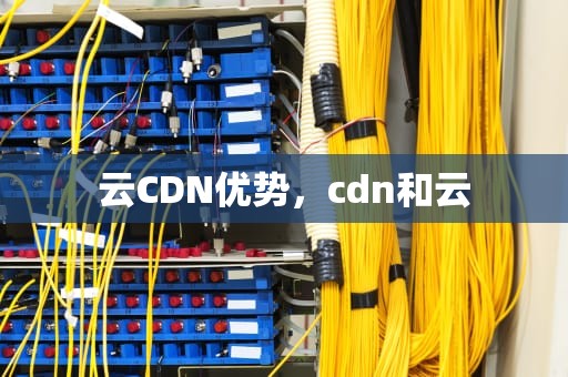 云CDN优势，cdn和云