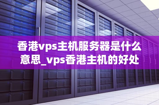 香港vps主机服务器是什么意思_vps香港主机的好处_香港VPS主机服务器的全面解析