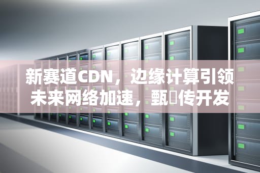 新赛道CDN，边缘计算引领未来网络加速，甄嬛传开发出了新赛道