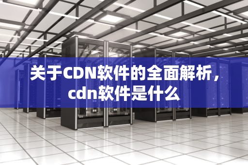 关于CDN软件的全面解析，cdn软件是什么