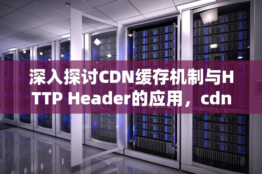 深入探讨CDN缓存机制与HTTP Header的应用，cdn缓存清理什么意思
