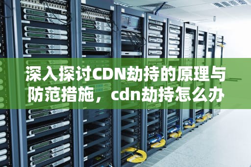 深入探讨CDN劫持的原理与防范措施，cdn劫持怎么办