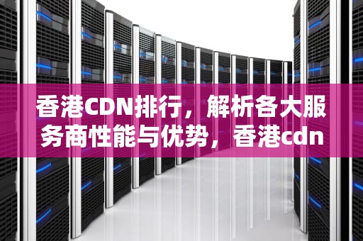 香港CDN排行，解析各大服务商性能与优势，香港cdn哪家好