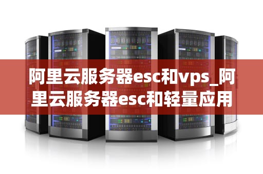 阿里云服务器esc和vps_阿里云服务器esc和轻量应用啥区别_阿里云服务器ECS与VPS的比较与选择