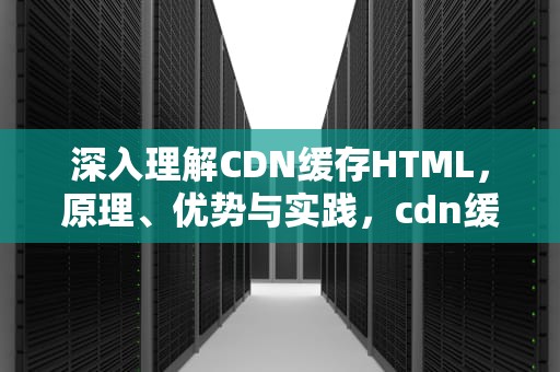 深入理解CDN缓存HTML，原理、优势与实践，cdn缓存清理什么意思