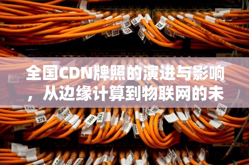 全国CDN牌照的演进与影响，从边缘计算到物联网的未来展望，全国cdn牌照需要什么资质