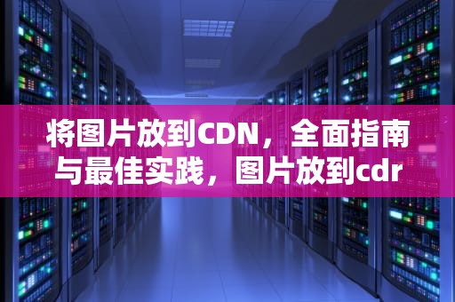 将图片放到CDN，全面指南与最佳实践，图片放到cdr里面会变模糊