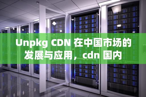 Unpkg CDN 在中国市场的发展与应用，cdn 国内