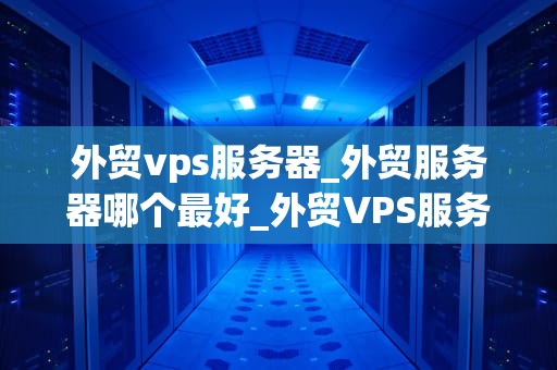 外贸vps服务器_外贸服务器哪个最好_外贸VPS服务器的选择与应用