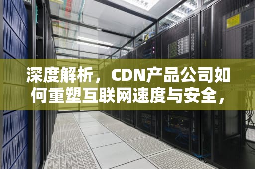 深度解析，CDN产品公司如何重塑互联网速度与安全，cdn公司有哪些