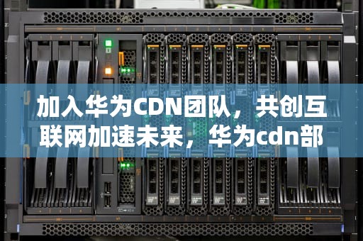 加入华为CDN团队，共创互联网加速未来，华为cdn部门