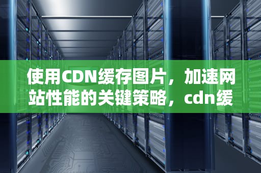 使用CDN缓存图片，加速网站性能的关键策略，cdn缓存图片视频
