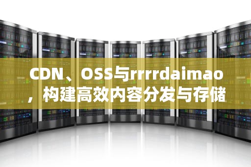 CDN、OSS与rrrrdaimao，构建高效内容分发与存储策略