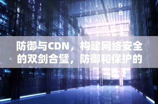 防御与CDN，构建网络安全的双剑合璧，防御和保护的区别
