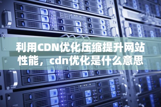 利用CDN优化压缩提升网站性能，cdn优化是什么意思