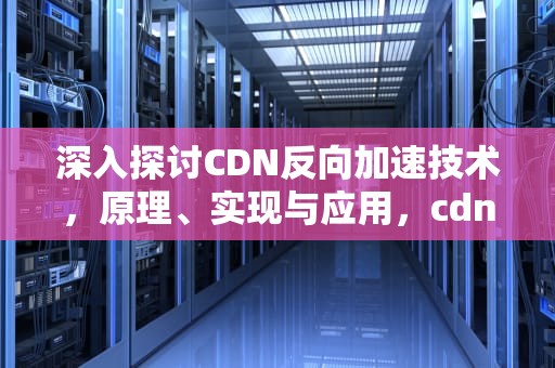 深入探讨CDN反向加速技术，原理、实现与应用，cdn反向代理如何配置