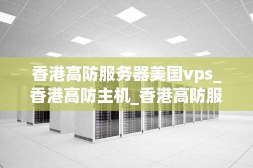 香港高防服务器美国vps_香港高防主机_香港高防服务器与美国VPS的比较与选择