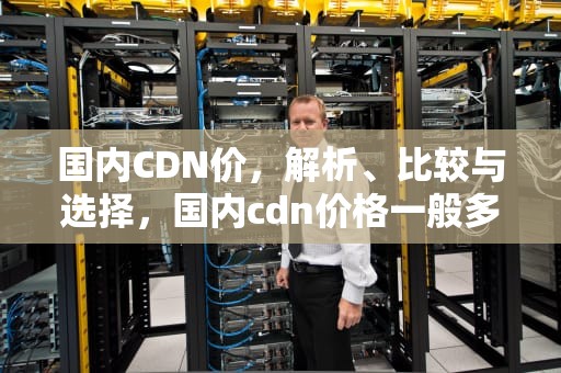 国内CDN价，解析、比较与选择，国内cdn价格一般多少