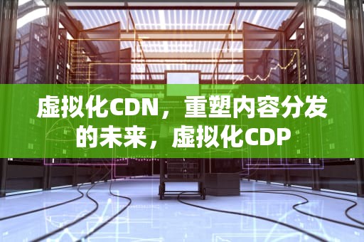 虚拟化CDN，重塑内容分发的未来，虚拟化CDP
