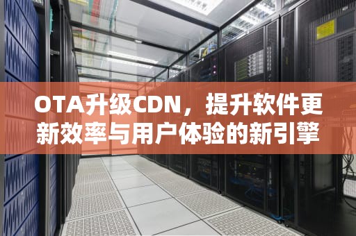 OTA升级CDN，提升软件更新效率与用户体验的新引擎，OTA升级是什么意思