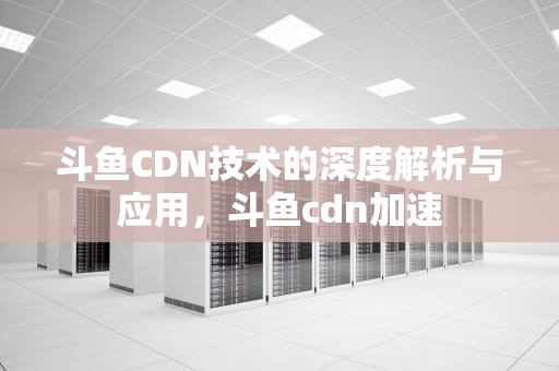 斗鱼CDN技术的深度解析与应用，斗鱼cdn加速