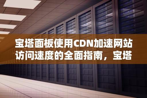 宝塔面板使用CDN加速网站访问速度的全面指南，宝塔使用教程