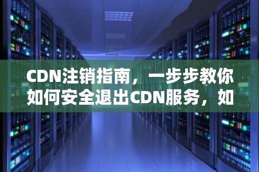 CDN注销指南，一步步教你如何安全退出CDN服务，如何取消cdn