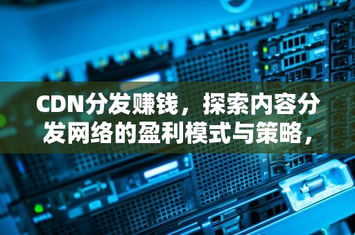CDN分发赚钱，探索内容分发网络的盈利模式与策略，cdn分发业务
