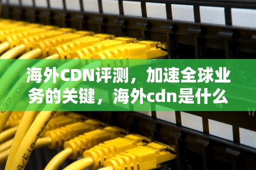 海外CDN评测，加速全球业务的关键，海外cdn是什么