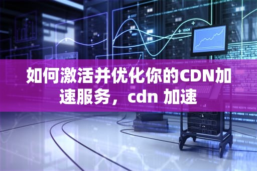 如何激活并优化你的CDN加速服务，cdn 加速