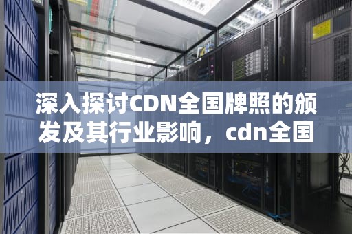 深入探讨CDN全国牌照的颁发及其行业影响，cdn全国牌照