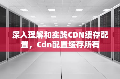 深入理解和实践CDN缓存配置，Cdn配置缓存所有