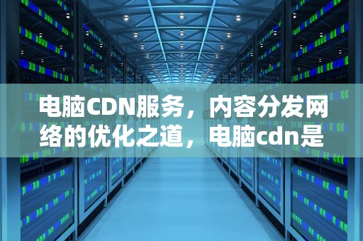 电脑CDN服务，内容分发网络的优化之道，电脑cdn是什么