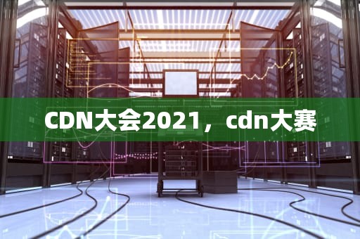 CDN大会2021，cdn大赛