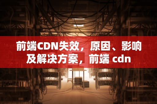 前端CDN失效，原因、影响及解决方案，前端 cdn