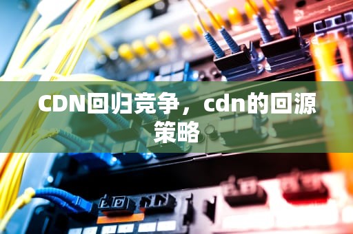 CDN回归竞争，cdn的回源策略