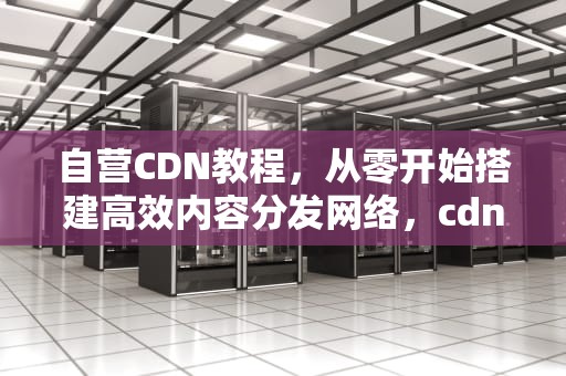 自营CDN教程，从零开始搭建高效内容分发网络，cdn怎么卖