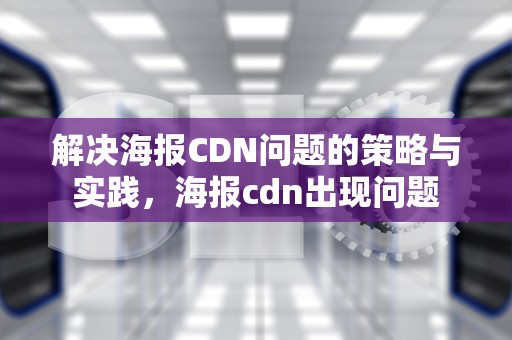 解决海报CDN问题的策略与实践，海报cdn出现问题