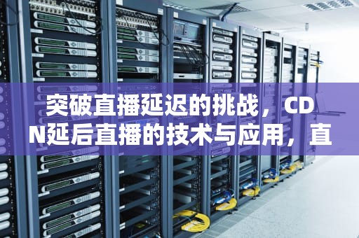 突破直播延迟的挑战，CDN延后直播的技术与应用，直播cdn方案