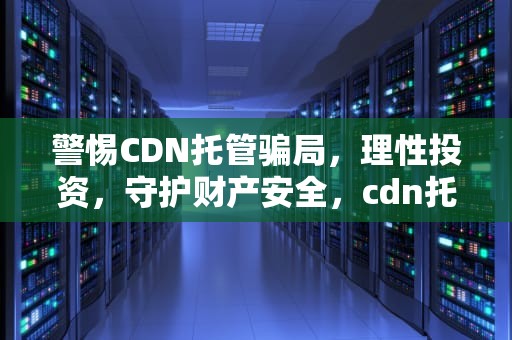 警惕CDN托管骗局，理性投资，守护财产安全，cdn托管骗局揭秘是真的吗