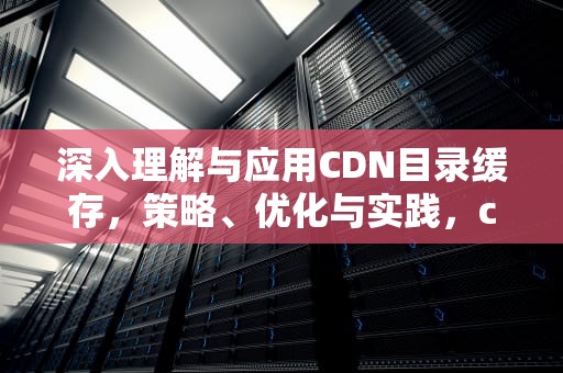 深入理解与应用CDN目录缓存，策略、优化与实践，cdn 缓存
