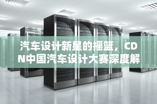 汽车设计新星的摇篮，CDN中国汽车设计大赛深度解析，cdn汽车大赛官网