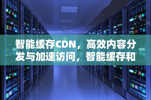 智能缓存CDN，高效内容分发与加速访问，智能缓存和独立缓存哪个好