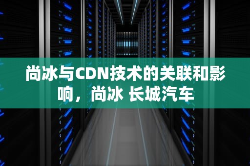 尚冰与CDN技术的关联和影响，尚冰 长城汽车