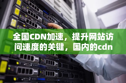 全国CDN加速，提升网站访问速度的关键，国内的cdn