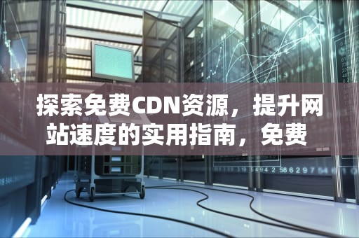 探索免费CDN资源，提升网站速度的实用指南，免费 cdn