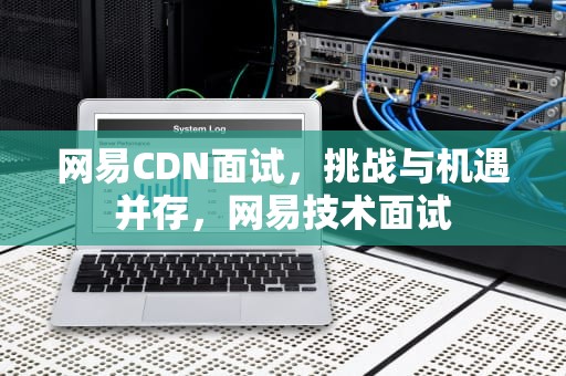 网易CDN面试，挑战与机遇并存，网易技术面试